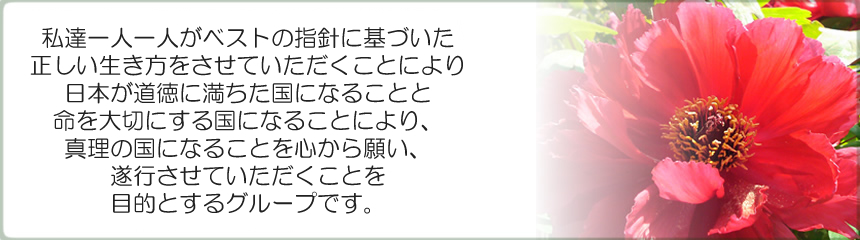 私達一人一人がベストの指針に基づいた正しい生き方をさせていただくことにより、日本が道徳に満ちた国になる事と命を大切にする国になる事により、真理の国になる事を心から願い、遂行させていただく事を目的とするグループです。